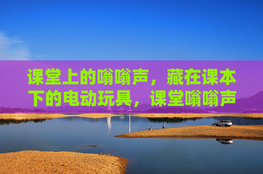 课堂上的嗡嗡声,藏在课本下的电动玩具,课堂嗡嗡声,藏在课本下的电动玩具 课堂上的嗡嗡声,藏在课本下的电动玩具,课堂嗡嗡声,藏在课本下的电动玩具