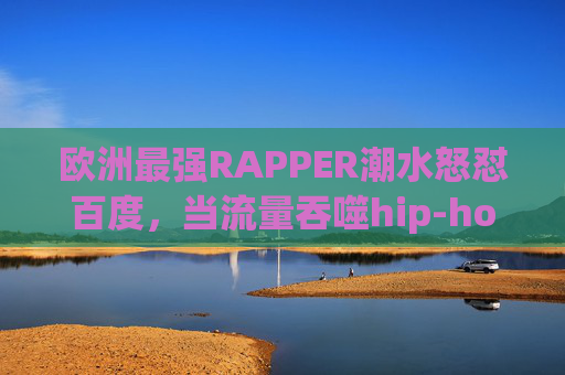 欧洲最强RAPPER潮水怒怼百度,当流量吞噬hip-hop,我们该为文化失声吗?潮水怒怼百度,流量吞噬hip-hop,文化该失声吗? 欧洲最强RAPPER潮水怒怼百度,当流量吞噬hip-hop,我们该为文化失声吗?潮水怒怼百度,流量吞噬hip-hop,文化该失声吗?