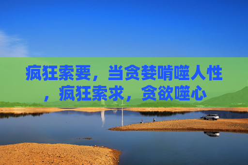 疯狂索要,当贪婪啃噬人性,疯狂索求,贪欲噬心 疯狂索要,当贪婪啃噬人性,疯狂索求,贪欲噬心