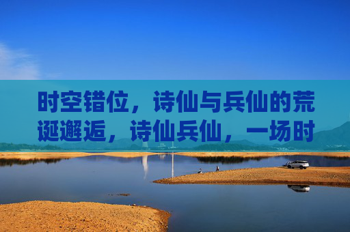 时空错位,诗仙与兵仙的荒诞邂逅,诗仙兵仙,一场时空错位的荒诞邂逅 时空错位,诗仙与兵仙的荒诞邂逅,诗仙兵仙,一场时空错位的荒诞邂逅