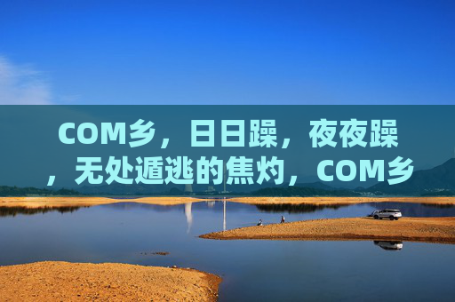 COM乡，日日躁，夜夜躁，无处遁逃的焦灼，COM乡，无处遁逃的日夜焦灼