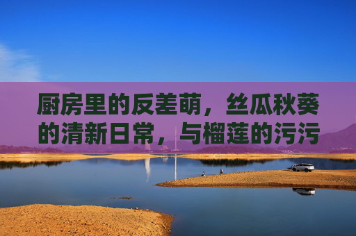 厨房里的反差萌,丝瓜秋葵的清新日常,与榴莲的污污污惊喜,厨房反差萌,丝瓜秋葵清新日常与榴莲污污惊喜 厨房里的反差萌,丝瓜秋葵的清新日常,与榴莲的污污污惊喜,厨房反差萌,丝瓜秋葵清新日常与榴莲污污惊喜
