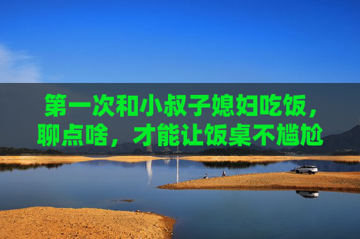 第一次和小叔子媳妇吃饭，聊点啥，才能让饭桌不尴尬？第一次和小叔子媳妇吃饭，聊点啥不尴尬？