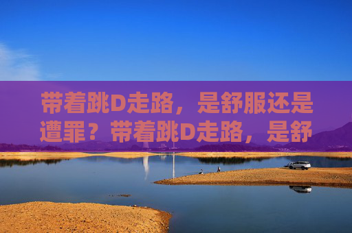 带着跳D走路,是舒服还是遭罪?带着跳D走路,是舒服还是遭罪? 带着跳D走路,是舒服还是遭罪?带着跳D走路,是舒服还是遭罪?