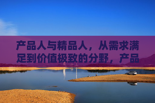 产品人与精品人,从需求满足到价值极致的分野,产品人与精品人,从需求满足到价值极致的分野 产品人与精品人,从需求满足到价值极致的分野,产品人与精品人,从需求满足到价值极致的分野