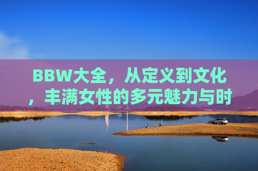 BBW大全,从定义到文化,丰满女性的多元魅力与时代觉醒,BBW,从定义到文化的多元魅力与时代觉醒 BBW大全,从定义到文化,丰满女性的多元魅力与时代觉醒,BBW,从定义到文化的多元魅力与时代觉醒