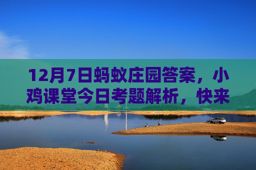 12月7日蚂蚁庄园答案,小鸡课堂今日考题解析,快来学习新知识!12月7日蚂蚁庄园考题解析 12月7日蚂蚁庄园答案,小鸡课堂今日考题解析,快来学习新知识!12月7日蚂蚁庄园考题解析