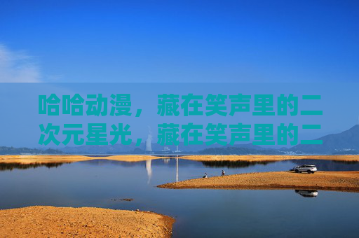 哈哈动漫,藏在笑声里的二次元星光,藏在笑声里的二次元星光 哈哈动漫,藏在笑声里的二次元星光,藏在笑声里的二次元星光