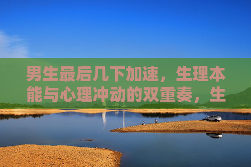 男生最后几下加速,生理本能与心理冲动的双重奏,生理本能与心理冲动的加速双重奏 男生最后几下加速,生理本能与心理冲动的双重奏,生理本能与心理冲动的加速双重奏
