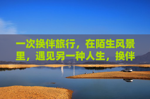 一次换伴旅行，在陌生风景里，遇见另一种人生，换伴旅行，陌生风景中的另一种人生