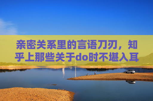 亲密关系里的言语刀刃,知乎上那些关于do时不堪入耳的话的讨论,藏着多少被忽视的伤害? 亲密关系里的言语刀刃,知乎上那些关于do时不堪入耳的话的讨论,藏着多少被忽视的伤害?