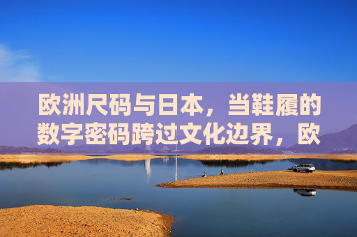 欧洲尺码与日本,当鞋履的数字密码跨过文化边界,欧洲与日本鞋履尺码,数字密码的文化跨越 欧洲尺码与日本,当鞋履的数字密码跨过文化边界,欧洲与日本鞋履尺码,数字密码的文化跨越