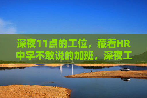 深夜11点的工位，藏着HR中字不敢说的加班，深夜工位，HR的隐秘加班
