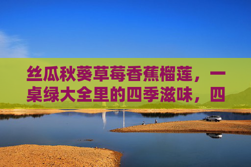 丝瓜秋葵草莓香蕉榴莲,一桌绿大全里的四季滋味,四季绿大全,桌藏鲜滋味 丝瓜秋葵草莓香蕉榴莲,一桌绿大全里的四季滋味,四季绿大全,桌藏鲜滋味