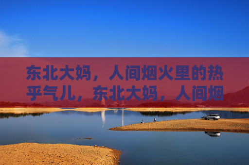 东北大妈,人间烟火里的热乎气儿,东北大妈,人间烟火里的热乎气儿 东北大妈,人间烟火里的热乎气儿,东北大妈,人间烟火里的热乎气儿
