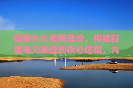 揭秘九九电网理论,构建新型电力系统的核心逻辑,九九电网理论,构建新型电力系统的核心逻辑 揭秘九九电网理论,构建新型电力系统的核心逻辑,九九电网理论,构建新型电力系统的核心逻辑
