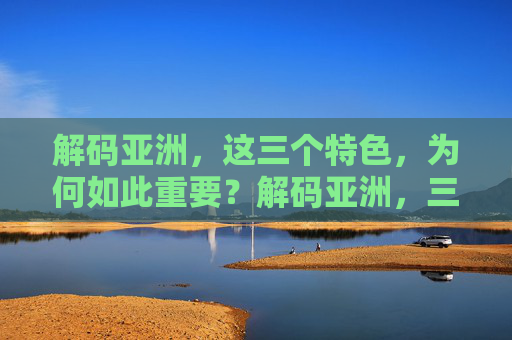 解码亚洲,这三个特色,为何如此重要?解码亚洲,三大特色为何如此重要? 解码亚洲,这三个特色,为何如此重要?解码亚洲,三大特色为何如此重要?