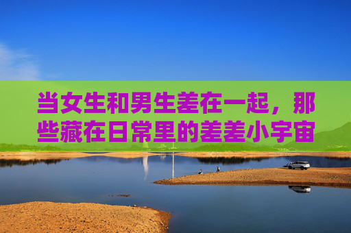 当女生和男生差在一起,那些藏在日常里的差差小宇宙,男生女生的日常差异小宇宙 当女生和男生差在一起,那些藏在日常里的差差小宇宙,男生女生的日常差异小宇宙