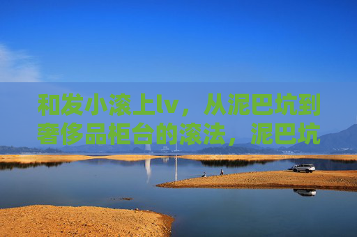 和发小滚上lv,从泥巴坑到奢侈品柜台的滚法,泥巴坑到lv柜,我和发小的滚法 和发小滚上lv,从泥巴坑到奢侈品柜台的滚法,泥巴坑到lv柜,我和发小的滚法