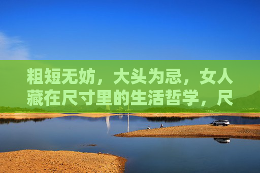 粗短无妨,大头为忌,女人藏在尺寸里的生活哲学,尺寸藏哲思,女人粗短无妨,大头为忌 粗短无妨,大头为忌,女人藏在尺寸里的生活哲学,尺寸藏哲思,女人粗短无妨,大头为忌