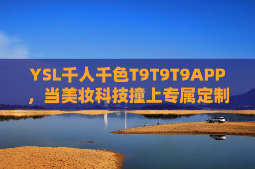 YSL千人千色T9T9T9APP，当美妆科技撞上专属定制，你的唇色由你定义，YSL千人千色T9T9T9APP，科技定制你的专属唇色