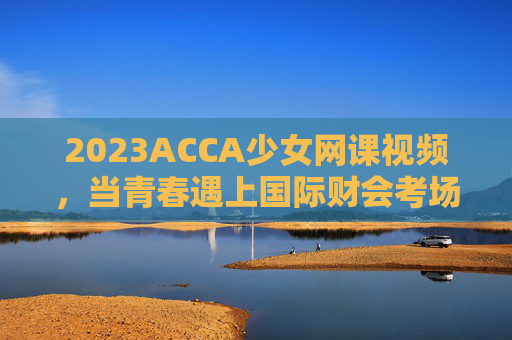 2023ACCA少女网课视频,当青春遇上国际财会考场的通关密码,2023ACCA少女网课,青春遇上国际财会考场的通关密码 2023ACCA少女网课视频,当青春遇上国际财会考场的通关密码,2023ACCA少女网课,青春遇上国际财会考场的通关密码