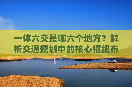 一体六交是哪六个地方？解析交通规划中的核心枢纽布局，一体六交，交通规划核心枢纽布局解析