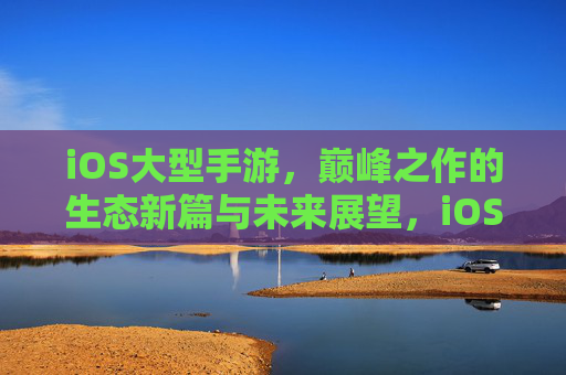 iOS大型手游，巅峰之作的生态新篇与未来展望，iOS巅峰手游，生态新篇启未来