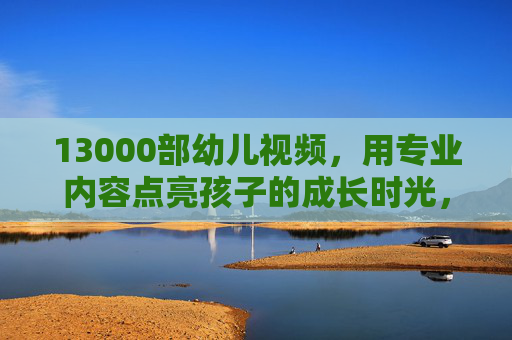 13000部幼儿视频，用专业内容点亮孩子的成长时光，13000部专业幼儿视频，点亮孩子的成长时光