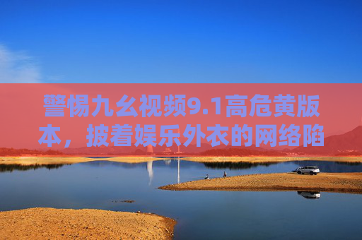 警惕九幺视频9.1高危黄版本,披着娱乐外衣的网络陷阱,别让好奇心毁了你,警惕九幺视频9.1高危黄版本,披娱乐外衣的网络陷阱,别让好奇心毁了你 警惕九幺视频9.1高危黄版本,披着娱乐外衣的网络陷阱,别让好奇心毁了你,警惕九幺视频9.1高危黄版本,披娱乐外衣的网络陷阱,别让好奇心毁了你