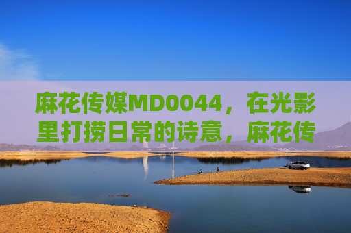 麻花传媒MD0044,在光影里打捞日常的诗意,麻花传媒MD0044,光影打捞日常诗意 麻花传媒MD0044,在光影里打捞日常的诗意,麻花传媒MD0044,光影打捞日常诗意