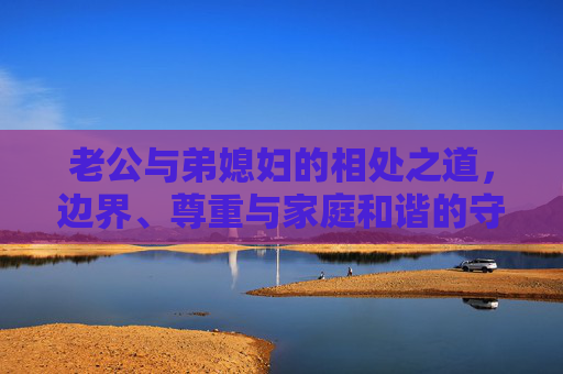 老公与弟媳妇的相处之道,边界、尊重与家庭和谐的守护,老公与弟媳妇的相处之道,边界、尊重,守护家庭和谐 老公与弟媳妇的相处之道,边界、尊重与家庭和谐的守护,老公与弟媳妇的相处之道,边界、尊重,守护家庭和谐