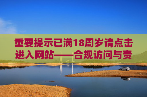 重要提示已满18周岁请点击进入网站——合规访问与责任须知,18周岁合规访问与责任须知 重要提示已满18周岁请点击进入网站——合规访问与责任须知,18周岁合规访问与责任须知