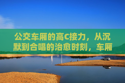 公交车厢的高C接力,从沉默到合唱的治愈时刻,车厢高C接力,沉默变合唱的治愈时刻 公交车厢的高C接力,从沉默到合唱的治愈时刻,车厢高C接力,沉默变合唱的治愈时刻