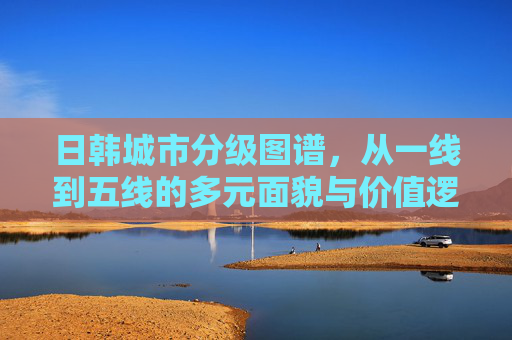 日韩城市分级图谱,从一线到五线的多元面貌与价值逻辑,日韩城市分级图谱,一线到五线的多元面貌与价值逻辑 日韩城市分级图谱,从一线到五线的多元面貌与价值逻辑,日韩城市分级图谱,一线到五线的多元面貌与价值逻辑