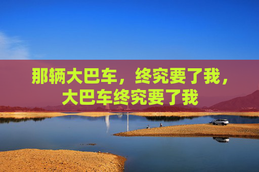 那辆大巴车,终究要了我,大巴车终究要了我 那辆大巴车,终究要了我,大巴车终究要了我