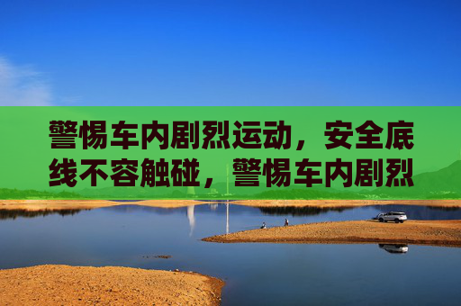 警惕车内剧烈运动，安全底线不容触碰，警惕车内剧烈运动，安全底线不容触碰
