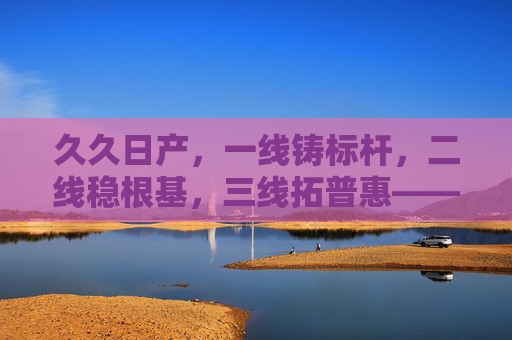 久久日产,一线铸标杆,二线稳根基,三线拓普惠——多维布局下的汽车品牌韧性之道,日产多维布局铸韧性,一线标杆、二线根基、三线普惠 久久日产,一线铸标杆,二线稳根基,三线拓普惠——多维布局下的汽车品牌韧性之道,日产多维布局铸韧性,一线标杆、二线根基、三线普惠