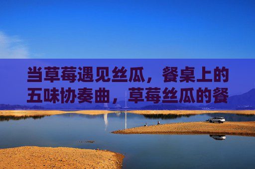 当草莓遇见丝瓜,餐桌上的五味协奏曲,草莓丝瓜的餐桌五味协奏 当草莓遇见丝瓜,餐桌上的五味协奏曲,草莓丝瓜的餐桌五味协奏