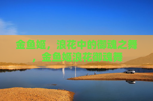 金鱼姬,浪花中的御魂之舞,金鱼姬浪花御魂舞 金鱼姬,浪花中的御魂之舞,金鱼姬浪花御魂舞