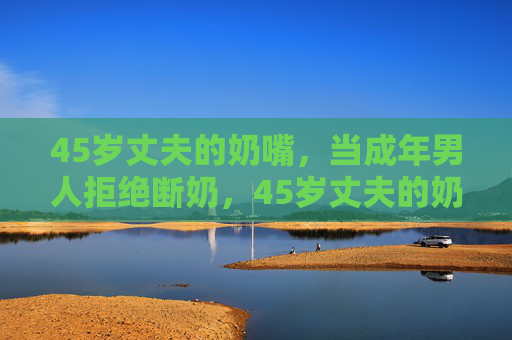 45岁丈夫的奶嘴，当成年男人拒绝断奶，45岁丈夫的奶嘴，成年男人的断奶困局