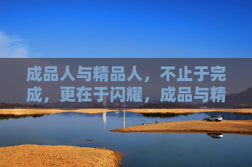 成品人与精品人,不止于完成,更在于闪耀,成品与精品,完成之外,闪耀其中 成品人与精品人,不止于完成,更在于闪耀,成品与精品,完成之外,闪耀其中