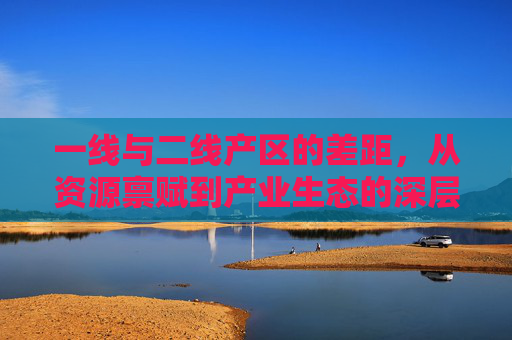 一线与二线产区的差距,从资源禀赋到产业生态的深层解析,一线与二线产区的差距,从资源禀赋到产业生态的深层解析 一线与二线产区的差距,从资源禀赋到产业生态的深层解析,一线与二线产区的差距,从资源禀赋到产业生态的深层解析