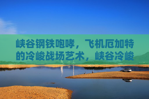 峡谷钢铁咆哮,飞机厄加特的冷峻战场艺术,峡谷冷峻,厄加特的钢铁战场艺术 峡谷钢铁咆哮,飞机厄加特的冷峻战场艺术,峡谷冷峻,厄加特的钢铁战场艺术