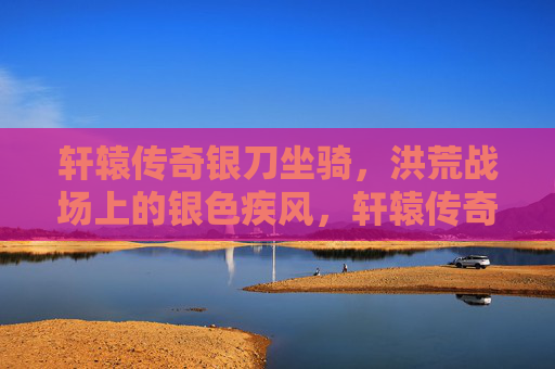 轩辕传奇银刀坐骑,洪荒战场上的银色疾风,轩辕传奇银刀坐骑,洪荒战场的银色疾风 轩辕传奇银刀坐骑,洪荒战场上的银色疾风,轩辕传奇银刀坐骑,洪荒战场的银色疾风