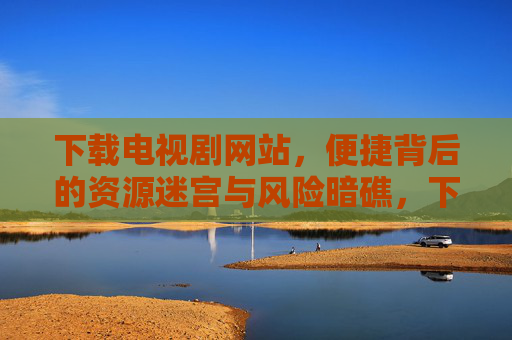 下载电视剧网站,便捷背后的资源迷宫与风险暗礁,下载电视剧网站,便捷背后的资源迷宫与风险暗礁 下载电视剧网站,便捷背后的资源迷宫与风险暗礁,下载电视剧网站,便捷背后的资源迷宫与风险暗礁
