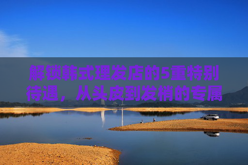 解锁韩式理发店的5重特别待遇,从头皮到发梢的专属宠爱,解锁韩式理发店5重专属宠爱,从头皮到发梢的特别待遇 解锁韩式理发店的5重特别待遇,从头皮到发梢的专属宠爱,解锁韩式理发店5重专属宠爱,从头皮到发梢的特别待遇