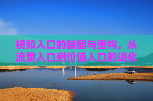 视频入口的破圈与重构,从流量入口到价值入口的进化,视频入口的破圈与重构,从流量入口到价值入口的进化 视频入口的破圈与重构,从流量入口到价值入口的进化,视频入口的破圈与重构,从流量入口到价值入口的进化