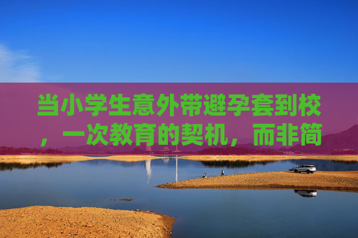 当小学生意外带避孕套到校,一次教育的契机,而非简单的错误,小学生意外带避孕套到校,教育的契机,而非简单的错误 当小学生意外带避孕套到校,一次教育的契机,而非简单的错误,小学生意外带避孕套到校,教育的契机,而非简单的错误