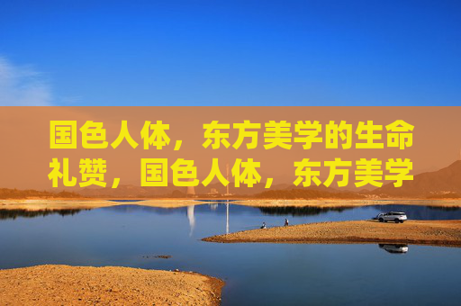 国色人体,东方美学的生命礼赞,国色人体,东方美学的生命礼赞 国色人体,东方美学的生命礼赞,国色人体,东方美学的生命礼赞